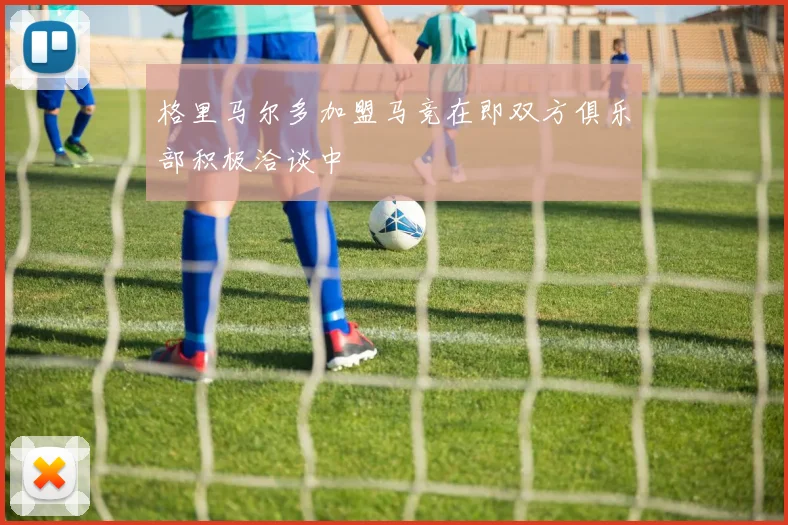 格里马尔多加盟马竞在即双方俱乐部积极洽谈中