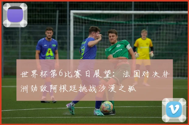 世界杯第6比赛日展望：法国对决非洲劲敌阿根廷挑战沙漠之狐