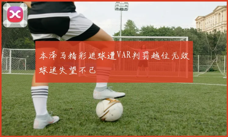 本泽马精彩进球遭VAR判罚越位无效球迷失望不已