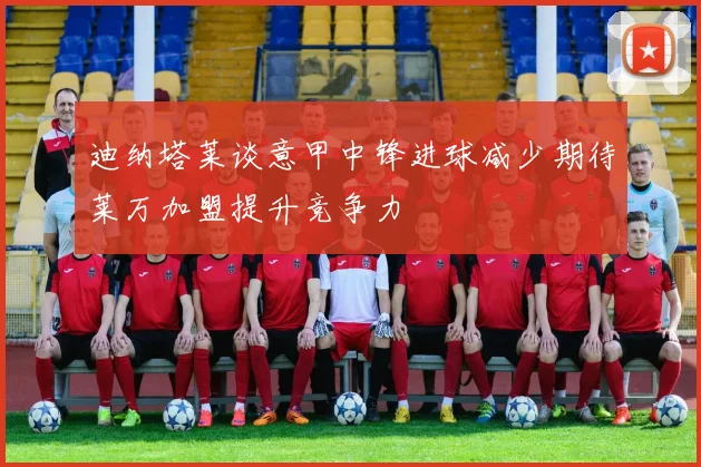 迪纳塔莱谈意甲中锋进球减少期待莱万加盟提升竞争力