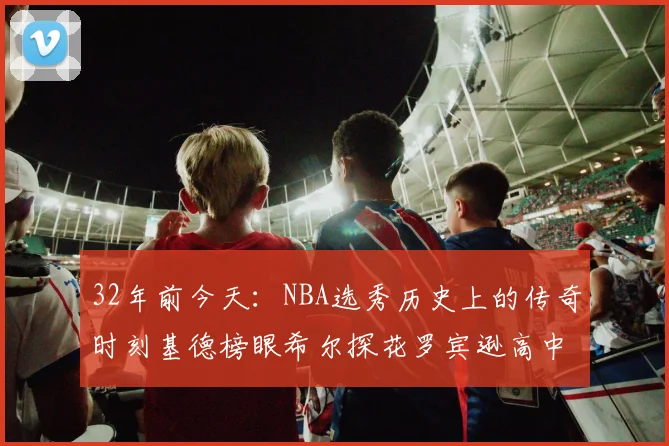32年前今天：NBA选秀历史上的传奇时刻基德榜眼希尔探花罗宾逊高中状元回顾