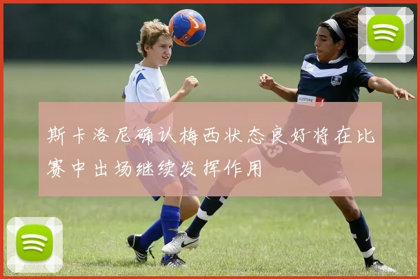 斯卡洛尼确认梅西状态良好将在比赛中出场继续发挥作用