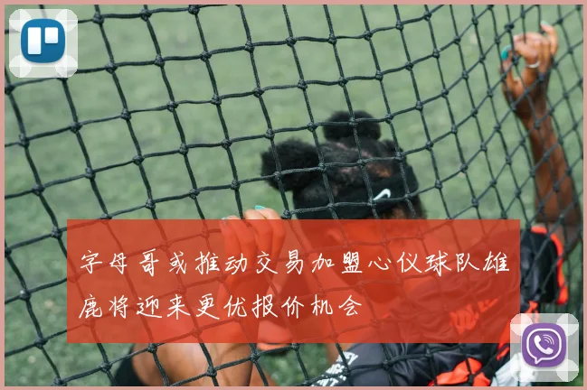 字母哥或推动交易加盟心仪球队雄鹿将迎来更优报价机会