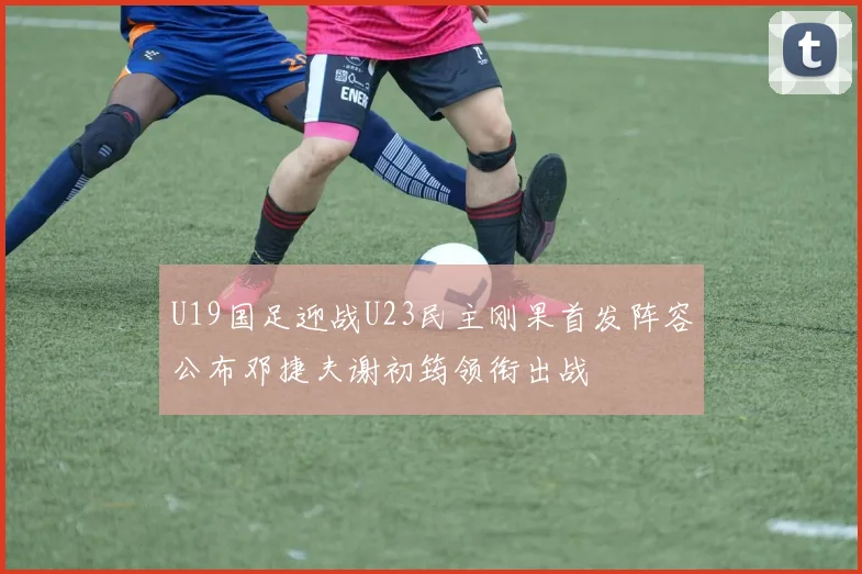 U19国足迎战U23民主刚果首发阵容公布邓捷夫谢初筠领衔出战