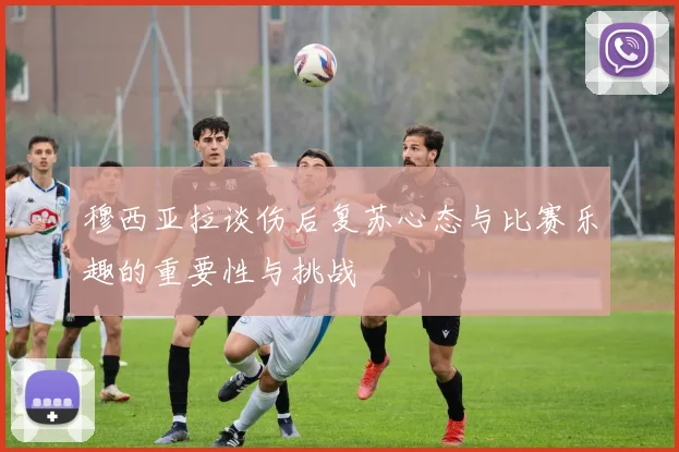 穆西亚拉谈伤后复苏心态与比赛乐趣的重要性与挑战