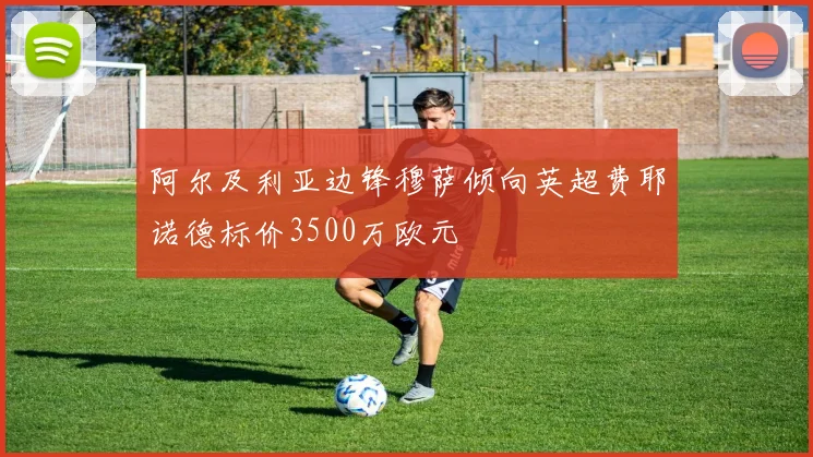 阿尔及利亚边锋穆萨倾向英超费耶诺德标价3500万欧元