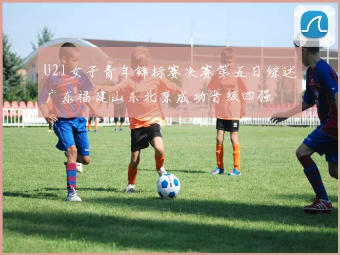 U21女子青年锦标赛决赛第五日综述广东福建山东北京成功晋级四强