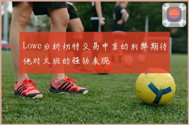 Lowe分析切特交易申京的利弊期待他对文班的强劲表现