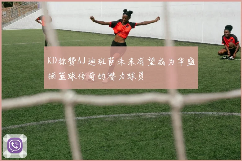 KD称赞AJ迪班萨未来有望成为华盛顿篮球传奇的潜力球员