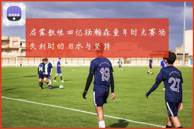 启蒙教练回忆杨瀚森童年时光赛场失利时的泪水与坚持