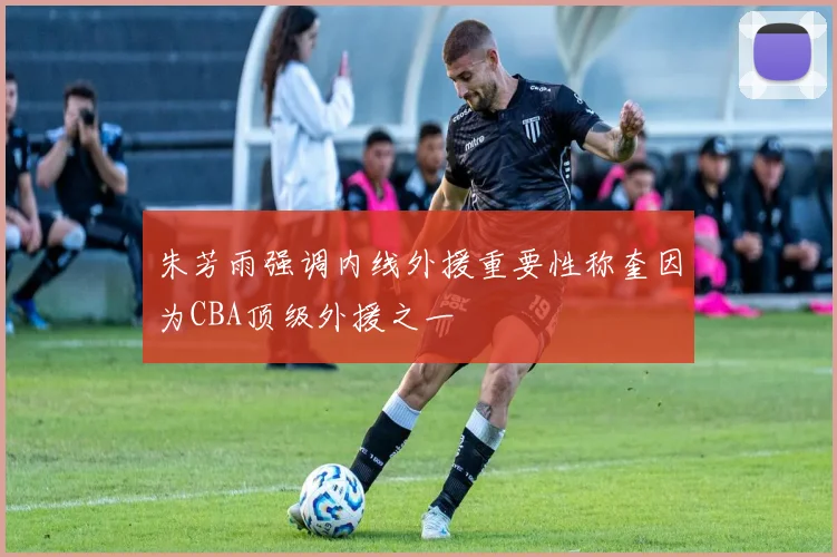 朱芳雨强调内线外援重要性称奎因为CBA顶级外援之一