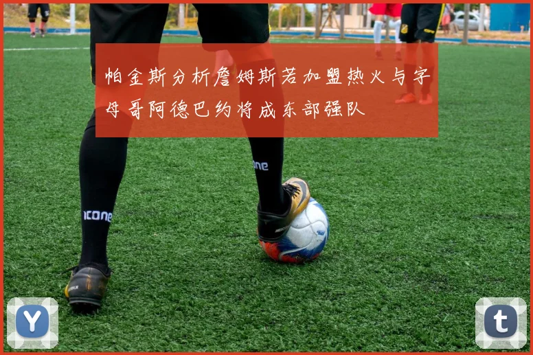 帕金斯分析詹姆斯若加盟热火与字母哥阿德巴约将成东部强队