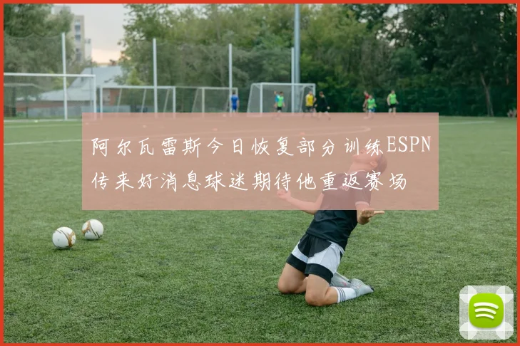 阿尔瓦雷斯今日恢复部分训练ESPN传来好消息球迷期待他重返赛场