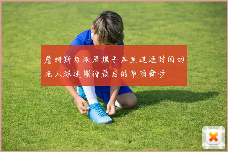 詹姆斯与浓眉携手库里追逐时间的老人球迷期待最后的华丽舞步