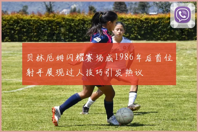 贝林厄姆闪耀赛场成1986年后首位射手展现过人技巧引发热议