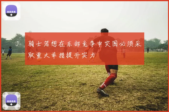 骑士若想在东部竞争中突围必须采取重大举措提升实力