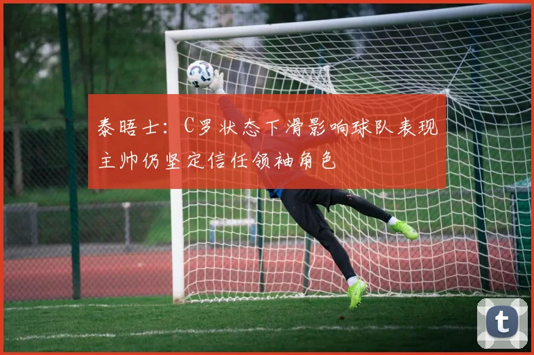 泰晤士：C罗状态下滑影响球队表现主帅仍坚定信任领袖角色