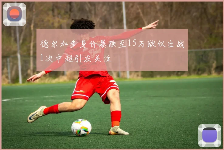 德尔加多身价暴跌至15万欧仅出战1次中超引发关注