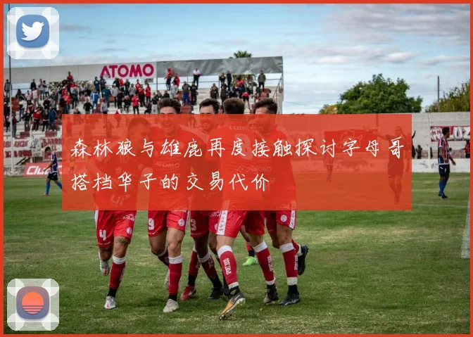 森林狼与雄鹿再度接触探讨字母哥搭档华子的交易代价